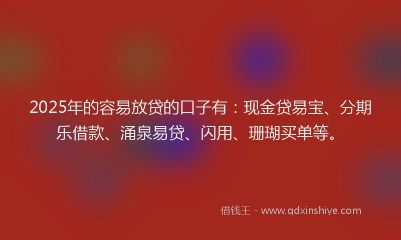2025年的容易放贷的口子有：现金贷易宝、分期乐借款、涌泉易贷、闪用、珊瑚买单等。