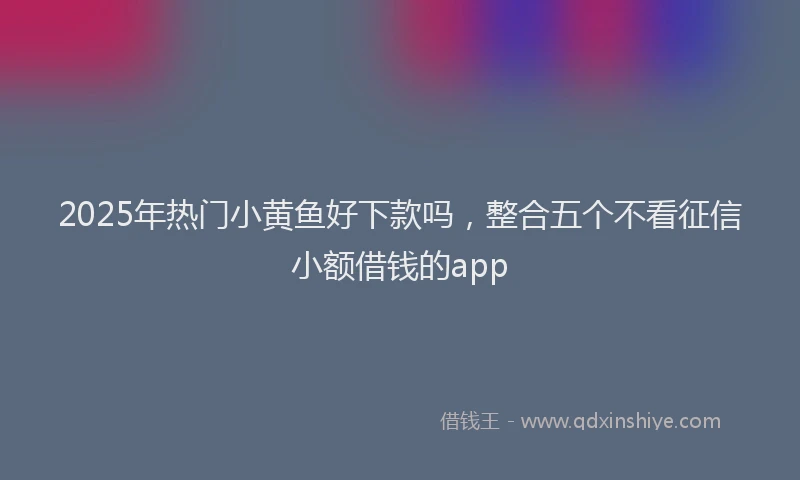 2025年热门小黄鱼好下款吗，整合五个不看征信小额借钱的app