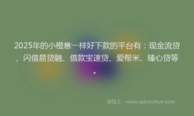 2025年的小橙意一样好下款的平台有：现金流贷、闪借易贷融、借款宝速贷、爱帮米、臻心贷等。