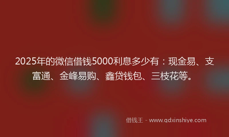 2025年的微信借钱5000利息多少有：现金易、支富通、金峰易购、鑫贷钱包、三枝花等。