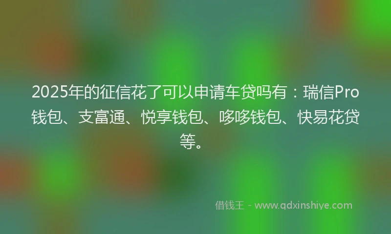 2025年的征信花了可以申请车贷吗有：瑞信Pro钱包、支富通、悦享钱包、哆哆钱包、快易花贷等。