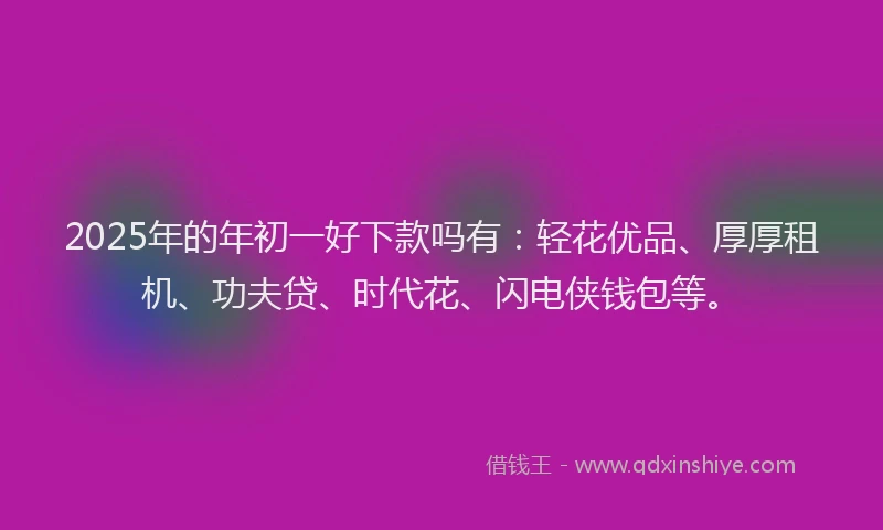 2025年的年初一好下款吗有：轻花优品、厚厚租机、功夫贷、时代花、闪电侠钱包等。