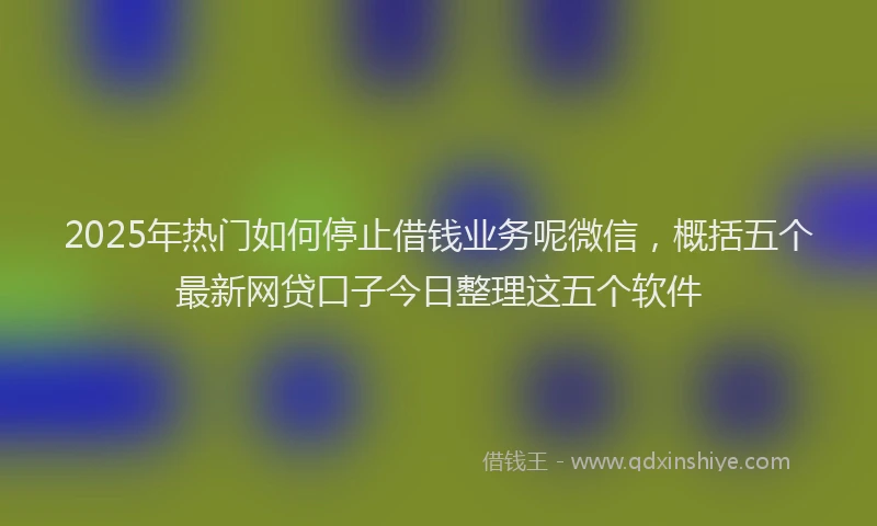2025年热门如何停止借钱业务呢微信，概括五个最新网贷口子今日整理这五个软件