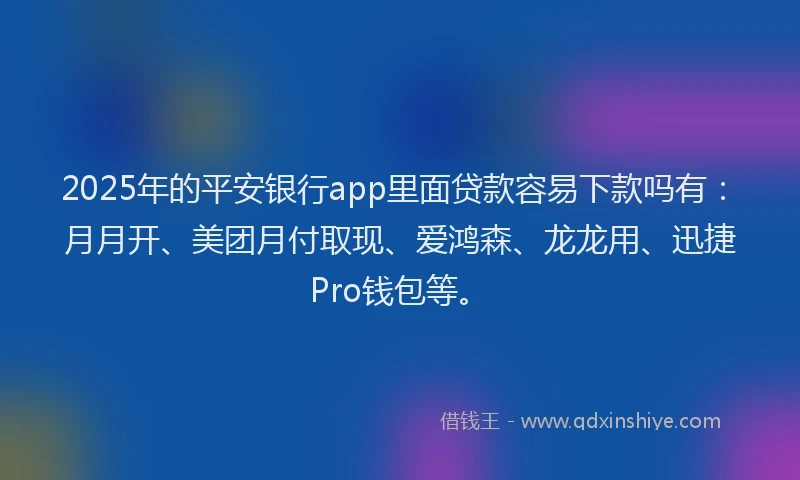 2025年的平安银行app里面贷款容易下款吗有：月月开、美团月付取现、爱鸿森、龙龙用、迅捷Pro钱包等。