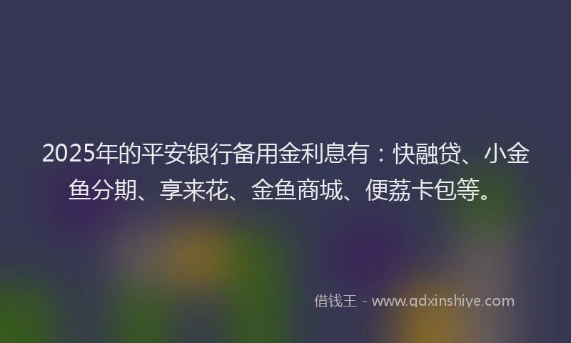2025年的平安银行备用金利息有：快融贷、小金鱼分期、享来花、金鱼商城、便荔卡包等。