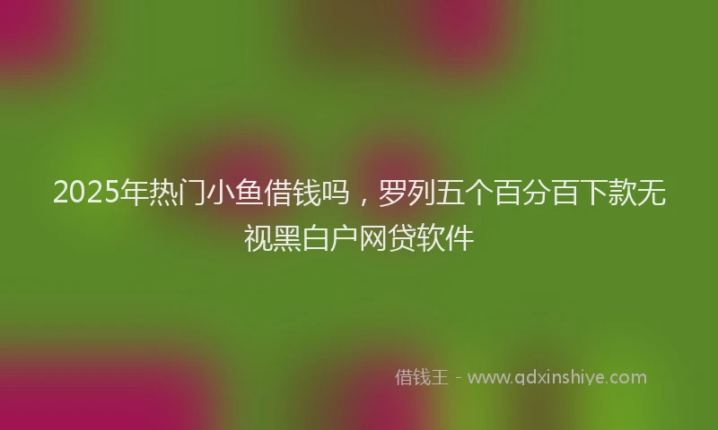 2025年热门小鱼借钱吗，罗列五个百分百下款无视黑白户网贷软件