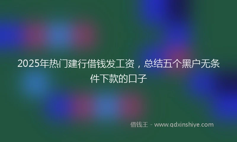 2025年热门建行借钱发工资，总结五个黑户无条件下款的口子