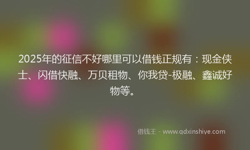2025年的征信不好哪里可以借钱正规有：现金侠士、闪借快融、万贝租物、你我贷-极融、鑫诚好物等。