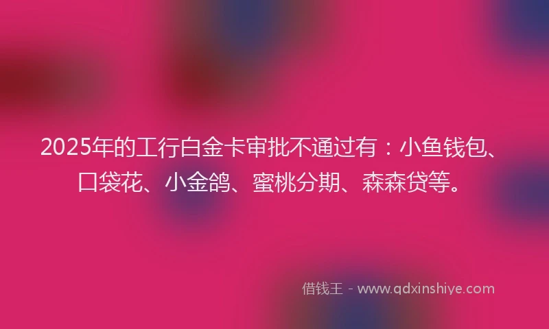 2025年的工行白金卡审批不通过有：小鱼钱包、口袋花、小金鸽、蜜桃分期、森森贷等。