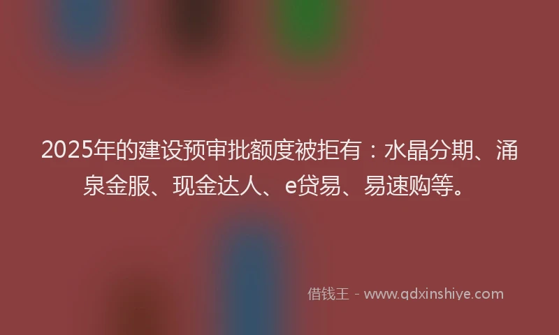 2025年的建设预审批额度被拒有：水晶分期、涌泉金服、现金达人、e贷易、易速购等。
