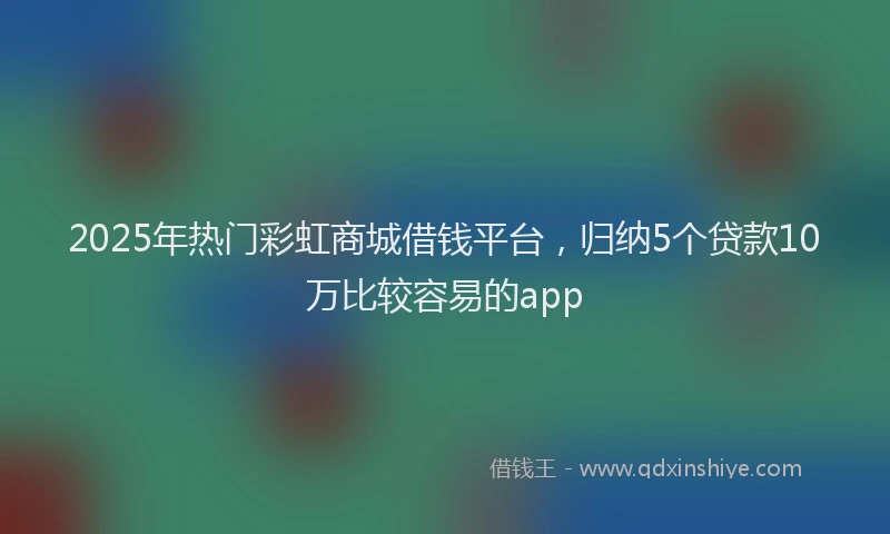 2025年热门彩虹商城借钱平台，归纳5个贷款10万比较容易的app