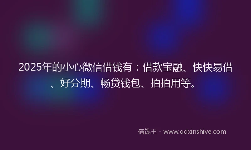 2025年的小心微信借钱有：借款宝融、快快易借、好分期、畅贷钱包、拍拍用等。