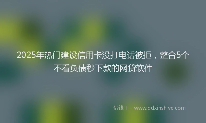 2025年热门建设信用卡没打电话被拒，整合5个不看负债秒下款的网贷软件