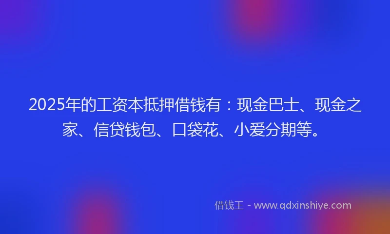 2025年的工资本抵押借钱有：现金巴士、现金之家、信贷钱包、口袋花、小爱分期等。