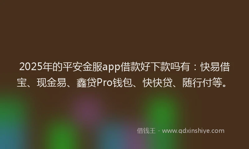2025年的平安金服app借款好下款吗有：快易借宝、现金易、鑫贷Pro钱包、快快贷、随行付等。