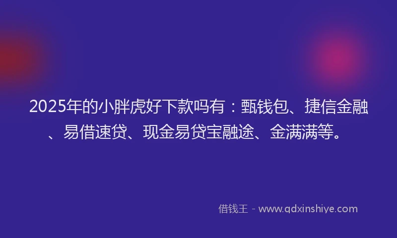 2025年的小胖虎好下款吗有：甄钱包、捷信金融、易借速贷、现金易贷宝融途、金满满等。