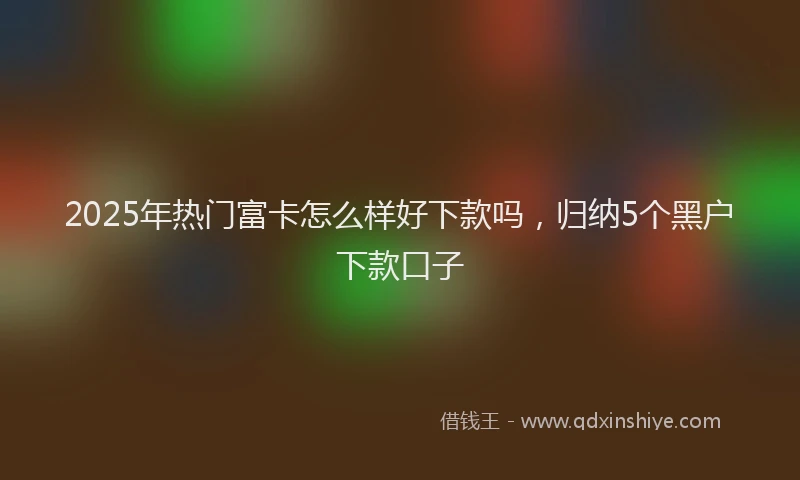 2025年热门富卡怎么样好下款吗，归纳5个黑户下款口子