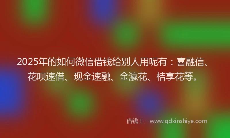 2025年的如何微信借钱给别人用呢有：喜融信、花呗速借、现金速融、金瀛花、桔享花等。