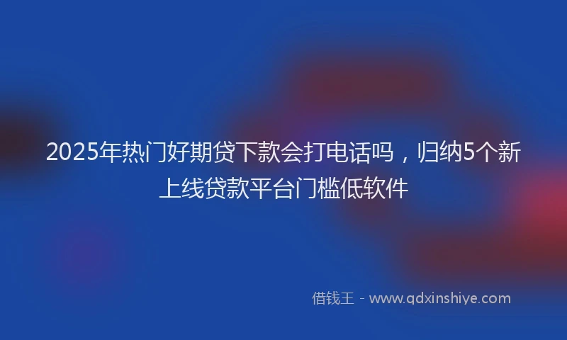 2025年热门好期贷下款会打电话吗，归纳5个新上线贷款平台门槛低软件