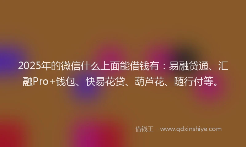 2025年的微信什么上面能借钱有：易融贷通、汇融Pro+钱包、快易花贷、葫芦花、随行付等。