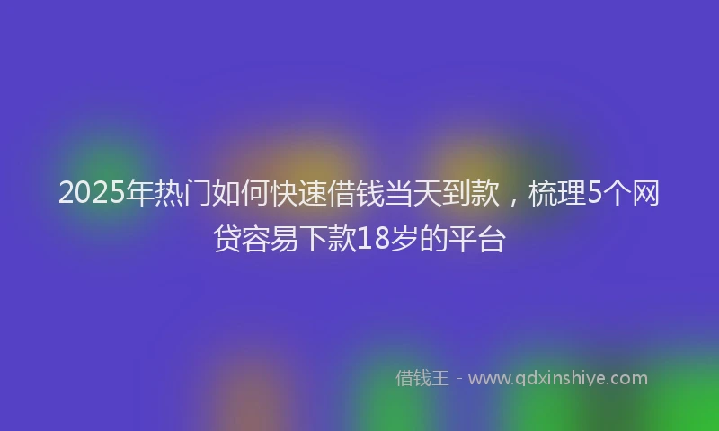 2025年热门如何快速借钱当天到款，梳理5个网贷容易下款18岁的平台