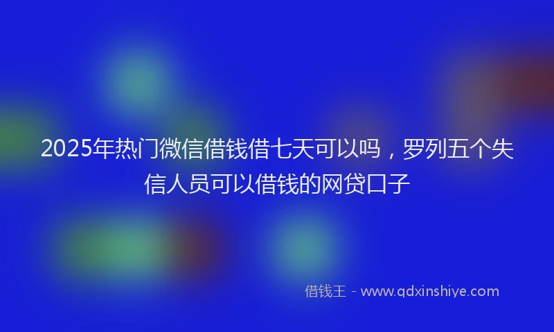 2025年热门微信借钱借七天可以吗，罗列五个失信人员可以借钱的网贷口子
