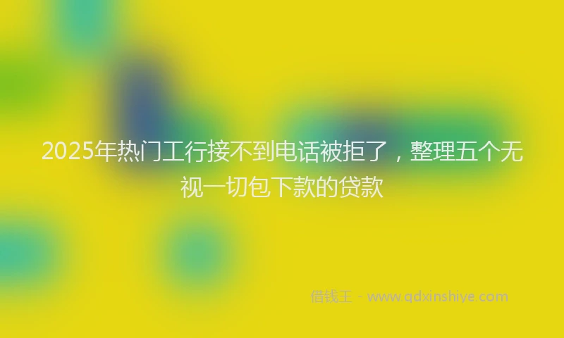 2025年热门工行接不到电话被拒了，整理五个无视一切包下款的贷款