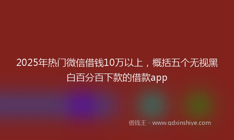 2025年热门微信借钱10万以上，概括五个无视黑白百分百下款的借款app