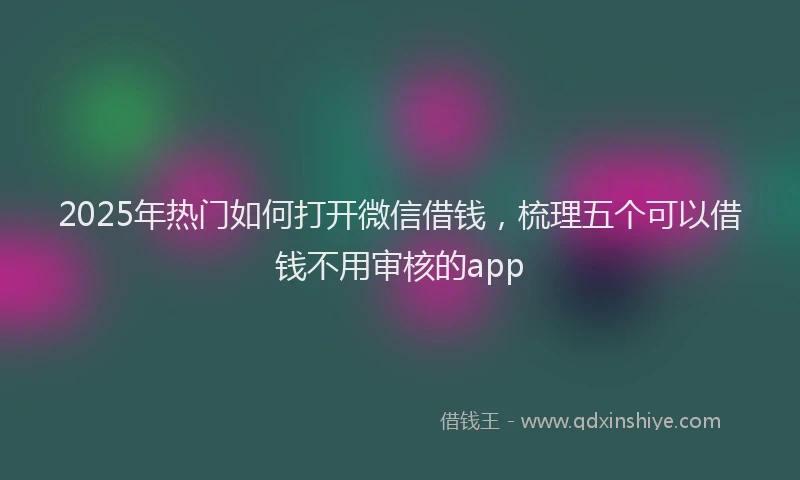 2025年热门如何打开微信借钱，梳理五个可以借钱不用审核的app