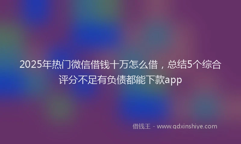 2025年热门微信借钱十万怎么借，总结5个综合评分不足有负债都能下款app