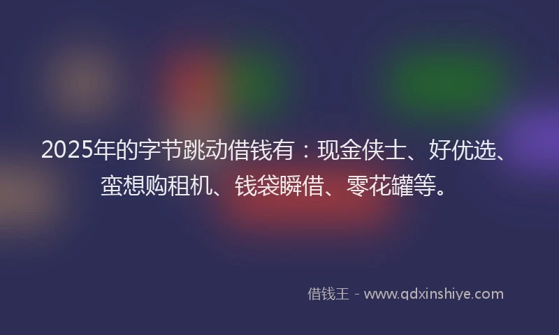 2025年的字节跳动借钱有：现金侠士、好优选、蛮想购租机、钱袋瞬借、零花罐等。