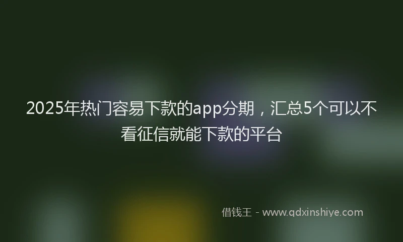 2025年热门容易下款的app分期，汇总5个可以不看征信就能下款的平台