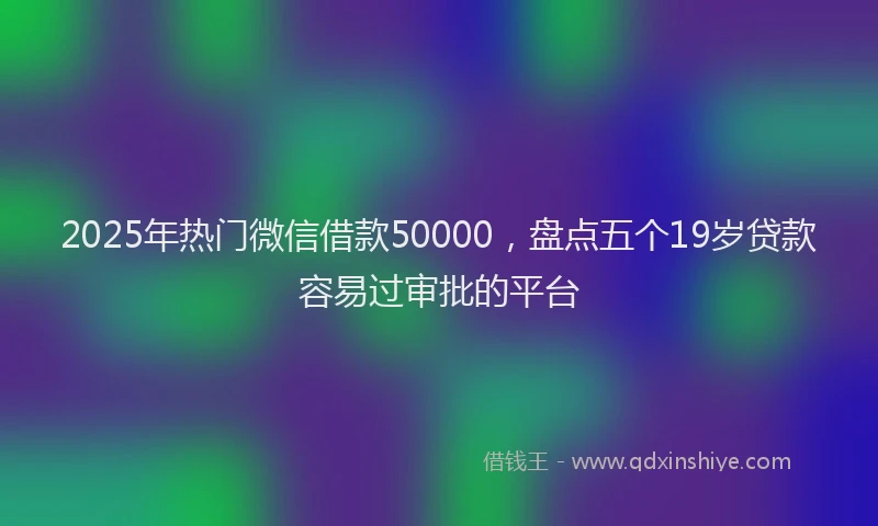2025年热门微信借款50000，盘点五个19岁贷款容易过审批的平台