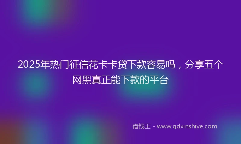 2025年热门征信花卡卡贷下款容易吗，分享五个网黑真正能下款的平台