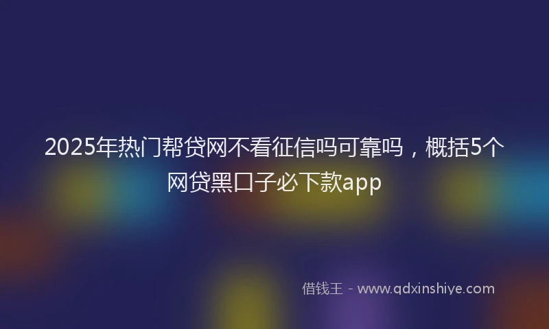 2025年热门帮贷网不看征信吗可靠吗，概括5个网贷黑口子必下款app
