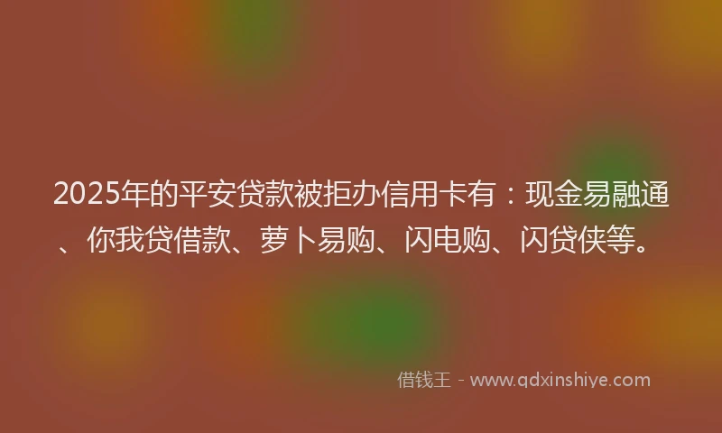 2025年的平安贷款被拒办信用卡有：现金易融通、你我贷借款、萝卜易购、闪电购、闪贷侠等。