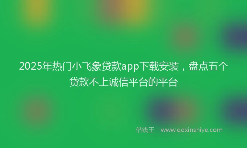 2025年热门小飞象贷款app下载安装，盘点五个贷款不上诚信平台的平台