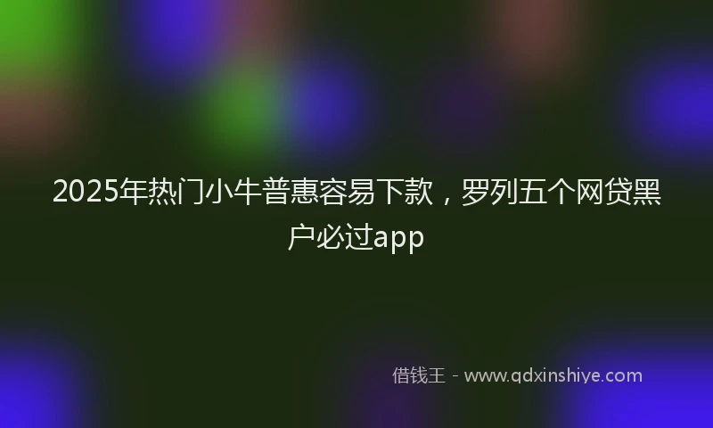2025年热门小牛普惠容易下款，罗列五个网贷黑户必过app