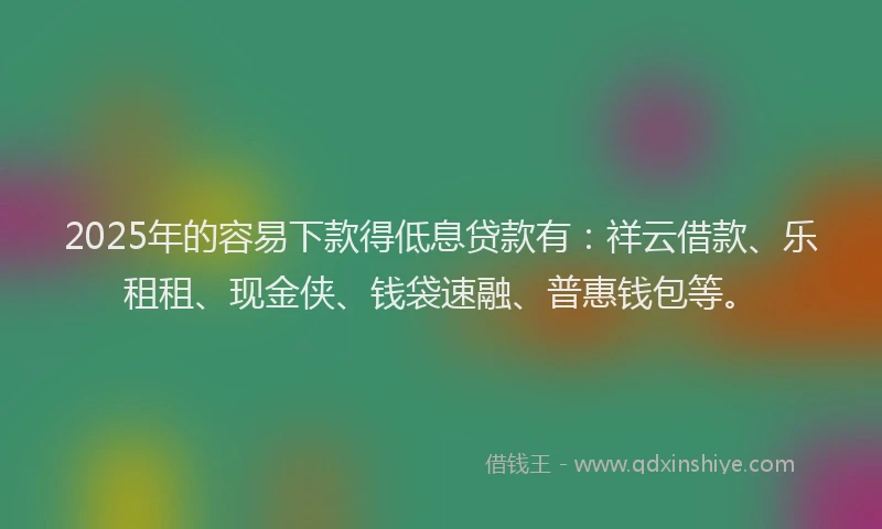 2025年的容易下款得低息贷款有：祥云借款、乐租租、现金侠、钱袋速融、普惠钱包等。
