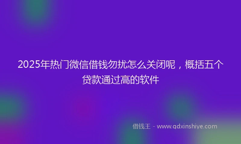 2025年热门微信借钱勿扰怎么关闭呢，概括五个贷款通过高的软件