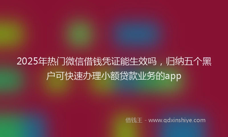 2025年热门微信借钱凭证能生效吗，归纳五个黑户可快速办理小额贷款业务的app