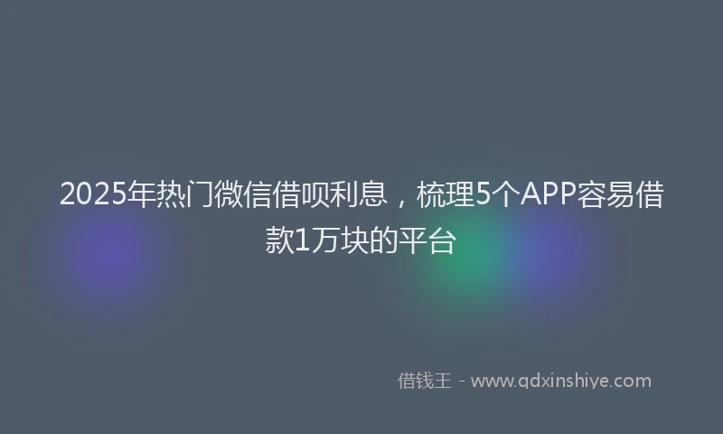 2025年热门微信借呗利息，梳理5个APP容易借款1万块的平台