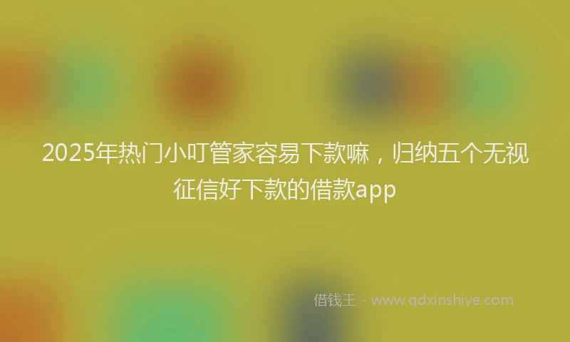 2025年热门小叮管家容易下款嘛，归纳五个无视征信好下款的借款app