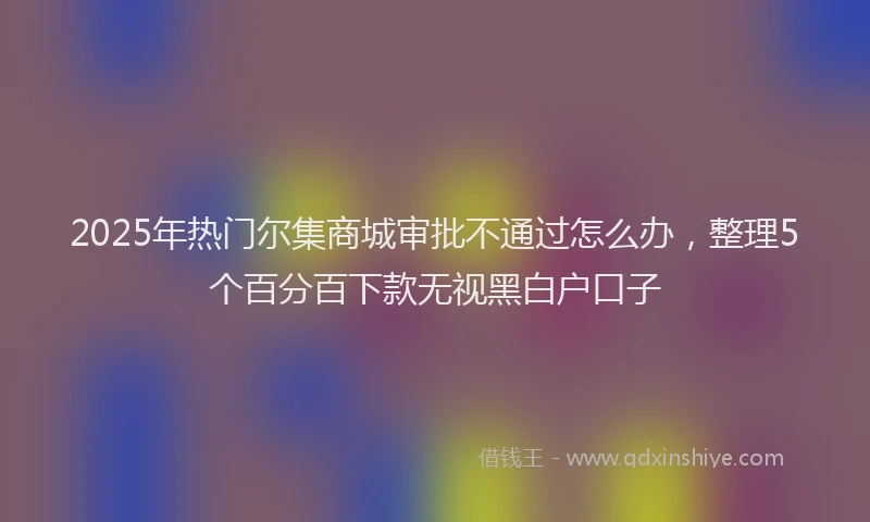2025年热门尔集商城审批不通过怎么办，整理5个百分百下款无视黑白户口子