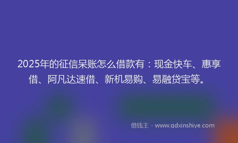 2025年的征信呆账怎么借款有：现金快车、惠享借、阿凡达速借、新机易购、易融贷宝等。