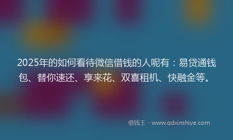 2025年的如何看待微信借钱的人呢有：易贷通钱包、替你速还、享来花、双喜租机、快融金等。