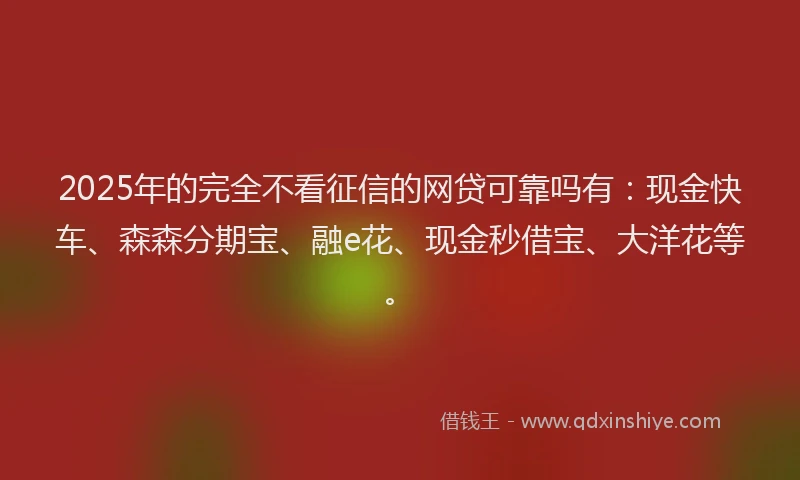 2025年的完全不看征信的网贷可靠吗有：现金快车、森森分期宝、融e花、现金秒借宝、大洋花等。