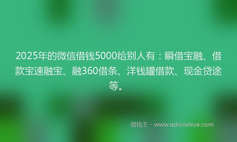 2025年的微信借钱5000给别人有：瞬借宝融、借款宝速融宝、融360借条、洋钱罐借款、现金贷途等。