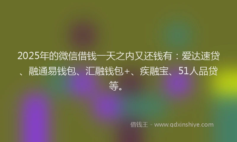 2025年的微信借钱一天之内又还钱有：爱达速贷、融通易钱包、汇融钱包+、疾融宝、51人品贷等。