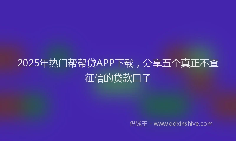 2025年热门帮帮贷APP下载，分享五个真正不查征信的贷款口子